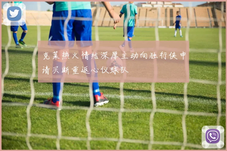 克莱热火情结深厚主动向独行侠申请买断重返心仪球队