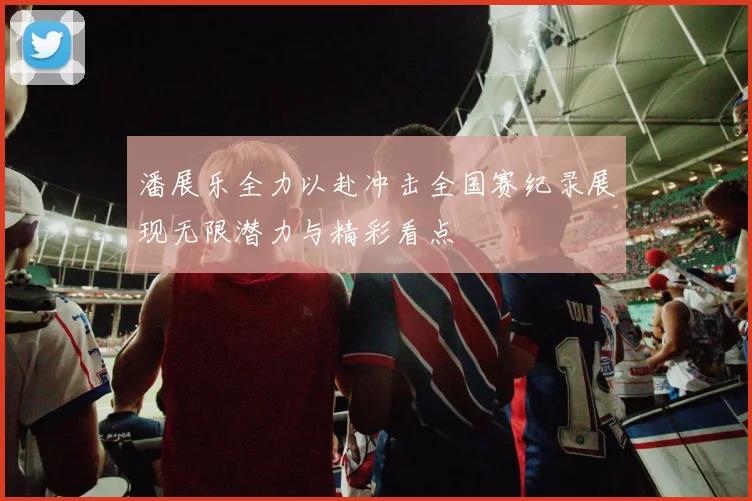 潘展乐全力以赴冲击全国赛纪录展现无限潜力与精彩看点