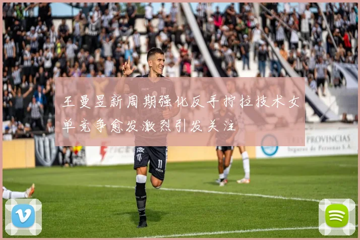 王曼昱新周期强化反手拧拉技术女单竞争愈发激烈引发关注
