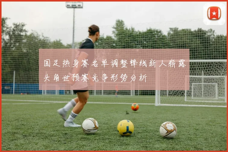 国足热身赛名单调整锋线新人崭露头角世预赛竞争形势分析
