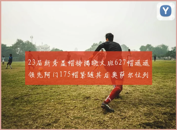 23届新秀盖帽榜揭晓文班627帽遥遥领先阿门175帽紧随其后奥萨尔位列第三